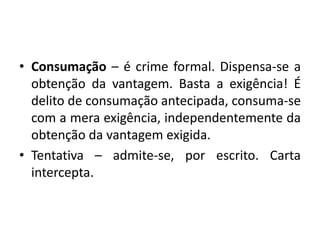 • Consumação – é crime formal. Dispensa-se a
obtenção da vantagem. Basta a exigência! É
delito de consumação antecipada, consuma-se
com a mera exigência, independentemente da
obtenção da vantagem exigida.
• Tentativa – admite-se, por escrito. Carta
intercepta.
 