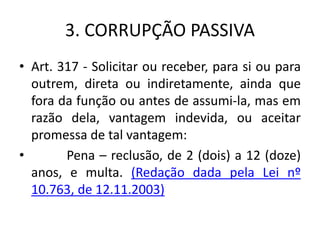 3. CORRUPÇÃO PASSIVA
• Art. 317 - Solicitar ou receber, para si ou para
outrem, direta ou indiretamente, ainda que
fora da função ou antes de assumi-la, mas em
razão dela, vantagem indevida, ou aceitar
promessa de tal vantagem:
• Pena – reclusão, de 2 (dois) a 12 (doze)
anos, e multa. (Redação dada pela Lei nº
10.763, de 12.11.2003)
 