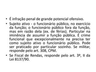 • É infração penal de grande potencial ofensivo.
• Sujeito ativo - o funcionário público, no exercício
da função; o funcionário público fora da função,
mas em razão dela (ex. de férias). Particular na
iminência de assumir a função pública. É crime
funcional que excepcionalmente na precisa ter
como sujeito ativo o funcionário público. Pode
ser praticado por particular sozinho. Se militar,
responde pelo art. 308, CPM.
• Se Fiscal de Rendas, responde pelo art. 3º, II da
Lei 8137/90.
 