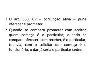 • O art. 333, CP – corrupção ativa – pune
oferecer e prometer.
• Quando se compara prometer com aceitar,
quem começa é o particular; quando se
compara oferecer com receber, é o particular;
todavia, com o solicitar que começa é o
funcionário, o dar já seria o particular ceder.
 