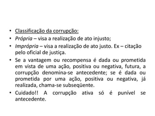 • Classificação da corrupção:
• Própria – visa a realização de ato injusto;
• Imprópria – visa a realização de ato justo. Ex – citação
pelo oficial de justiça.
• Se a vantagem ou recompensa é dada ou prometida
em vista de uma ação, positiva ou negativa, futura, a
corrupção denomina-se antecedente; se é dada ou
prometida por uma ação, positiva ou negativa, já
realizada, chama-se subseqüente.
• Cuidado!! A corrupção ativa só é punível se
antecedente.
 