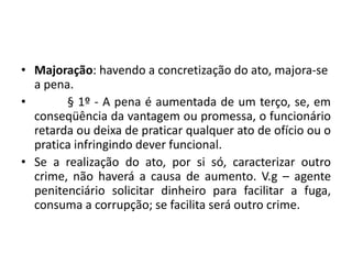 • Majoração: havendo a concretização do ato, majora-se
a pena.
• § 1º - A pena é aumentada de um terço, se, em
conseqüência da vantagem ou promessa, o funcionário
retarda ou deixa de praticar qualquer ato de ofício ou o
pratica infringindo dever funcional.
• Se a realização do ato, por si só, caracterizar outro
crime, não haverá a causa de aumento. V.g – agente
penitenciário solicitar dinheiro para facilitar a fuga,
consuma a corrupção; se facilita será outro crime.
 