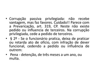 • Corrupção passiva privilegiada: não recebe
vantagem, mas faz favores. Cuidado!! Parece com
a Prevaricação, art. 319, CP. Neste não existe
pedido ou influencia de terceiros. Na corrupção
privilegiada, cede a pedido de terceiros.
• § 2º - Se o funcionário pratica, deixa de praticar
ou retarda ato de ofício, com infração de dever
funcional, cedendo a pedido ou influência de
outrem:
• Pena - detenção, de três meses a um ano, ou
multa.
 