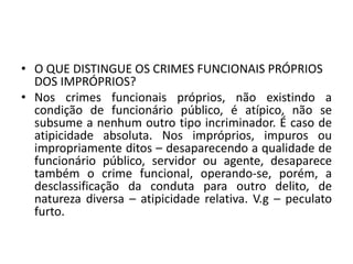 • O QUE DISTINGUE OS CRIMES FUNCIONAIS PRÓPRIOS
DOS IMPRÓPRIOS?
• Nos crimes funcionais próprios, não existindo a
condição de funcionário público, é atípico, não se
subsume a nenhum outro tipo incriminador. É caso de
atipicidade absoluta. Nos impróprios, impuros ou
impropriamente ditos – desaparecendo a qualidade de
funcionário público, servidor ou agente, desaparece
também o crime funcional, operando-se, porém, a
desclassificação da conduta para outro delito, de
natureza diversa – atipicidade relativa. V.g – peculato
furto.
 