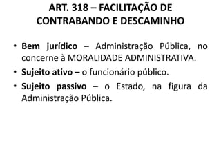 ART. 318 – FACILITAÇÃO DE
CONTRABANDO E DESCAMINHO
• Bem jurídico – Administração Pública, no
concerne à MORALIDADE ADMINISTRATIVA.
• Sujeito ativo – o funcionário público.
• Sujeito passivo – o Estado, na figura da
Administração Pública.
 