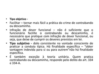 • Tipo objetivo -
• Facilitar – tornar mais fácil a prática do crime de contrabando
ou descaminho.
• Infração de dever funcional – não é suficiente que o
funcionário facilite o contrabando ou descaminho, é
necessário que pratique com infração de dever funcional, ou
seja, que deixe de cumprir os deveres previstos em lei.
• Tipo subjetivo - dolo consistente na vontade consciente de
praticar a conduta típica. Há finalidade específica – “obter
vantagem indevida para si ou para outrem”não há finalidade
específica.
• É também exceção à teoria unitária. Quem pratica
contrabando ou descaminho, responde pelo delito do art. 334
e 334-A.
 