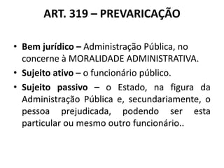 ART. 319 – PREVARICAÇÃO
• Bem jurídico – Administração Pública, no
concerne à MORALIDADE ADMINISTRATIVA.
• Sujeito ativo – o funcionário público.
• Sujeito passivo – o Estado, na figura da
Administração Pública e, secundariamente, o
pessoa prejudicada, podendo ser esta
particular ou mesmo outro funcionário..
 