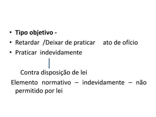 • Tipo objetivo -
• Retardar /Deixar de praticar ato de ofício
• Praticar indevidamente
Contra disposição de lei
Elemento normativo – indevidamente – não
permitido por lei
 