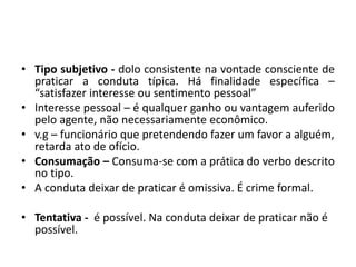 • Tipo subjetivo - dolo consistente na vontade consciente de
praticar a conduta típica. Há finalidade específica –
“satisfazer interesse ou sentimento pessoal”
• Interesse pessoal – é qualquer ganho ou vantagem auferido
pelo agente, não necessariamente econômico.
• v.g – funcionário que pretendendo fazer um favor a alguém,
retarda ato de ofício.
• Consumação – Consuma-se com a prática do verbo descrito
no tipo.
• A conduta deixar de praticar é omissiva. É crime formal.
• Tentativa - é possível. Na conduta deixar de praticar não é
possível.
 