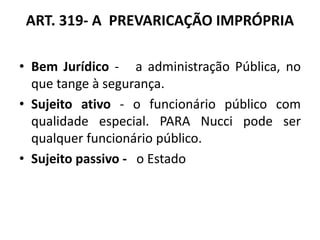 ART. 319- A PREVARICAÇÃO IMPRÓPRIA
• Bem Jurídico - a administração Pública, no
que tange à segurança.
• Sujeito ativo - o funcionário público com
qualidade especial. PARA Nucci pode ser
qualquer funcionário público.
• Sujeito passivo - o Estado
 