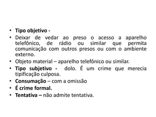 • Tipo objetivo -
• Deixar de vedar ao preso o acesso a aparelho
telefônico, de rádio ou similar que permita
comunicação com outros presos ou com o ambiente
externo.
• Objeto material – aparelho telefônico ou similar.
• Tipo subjetivo - dolo. É um crime que merecia
tipificação culposa.
• Consumação – com a omissão
• É crime formal.
• Tentativa – não admite tentativa.
 