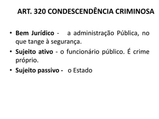 ART. 320 CONDESCENDÊNCIA CRIMINOSA
• Bem Jurídico - a administração Pública, no
que tange à segurança.
• Sujeito ativo - o funcionário público. É crime
próprio.
• Sujeito passivo - o Estado
 