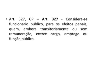 • Art. 327, CP – Art. 327 - Considera-se
funcionário público, para os efeitos penais,
quem, embora transitoriamente ou sem
remuneração, exerce cargo, emprego ou
função pública.
 