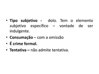 • Tipo subjetivo - dolo. Tem o elemento
subjetivo específico – vontade de ser
indulgente.
• Consumação – com a omissão
• É crime formal.
• Tentativa – não admite tentativa.
 