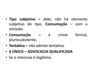 • Tipo subjetivo – dolo, não há elemento
subjetivo do tipo. Consumação – com a
omissão
• Consumação – é crime formal,
plurissubsitente.
• Tentativa – não admite tentativa.
• § ÚNICO – ADVOCACIA QUALIFICADA
• Se o interesse é ilegítimo.
 