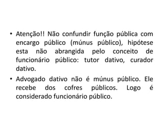• Atenção!! Não confundir função pública com
encargo público (múnus público), hipótese
esta não abrangida pelo conceito de
funcionário público: tutor dativo, curador
dativo.
• Advogado dativo não é múnus público. Ele
recebe dos cofres públicos. Logo é
considerado funcionário público.
 