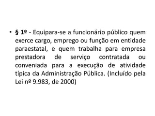 • § 1º - Equipara-se a funcionário público quem
exerce cargo, emprego ou função em entidade
paraestatal, e quem trabalha para empresa
prestadora de serviço contratada ou
conveniada para a execução de atividade
típica da Administração Pública. (Incluído pela
Lei nº 9.983, de 2000)
 