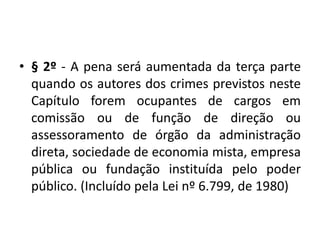 • § 2º - A pena será aumentada da terça parte
quando os autores dos crimes previstos neste
Capítulo forem ocupantes de cargos em
comissão ou de função de direção ou
assessoramento de órgão da administração
direta, sociedade de economia mista, empresa
pública ou fundação instituída pelo poder
público. (Incluído pela Lei nº 6.799, de 1980)
 