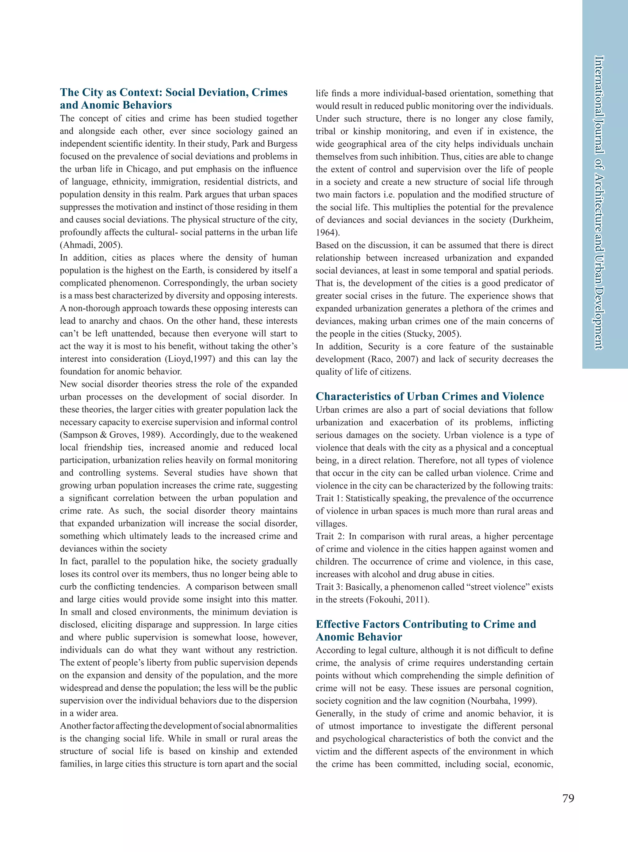 79
InternationalJournalofArchitectureandUrbanDevelopment
The City as Context: Social Deviation, Crimes
and Anomic Behaviors
The concept of cities and crime has been studied together
and alongside each other, ever since sociology gained an
independent scientific identity. In their study, Park and Burgess
focused on the prevalence of social deviations and problems in
the urban life in Chicago, and put emphasis on the influence
of language, ethnicity, immigration, residential districts, and
population density in this realm. Park argues that urban spaces
suppresses the motivation and instinct of those residing in them
and causes social deviations. The physical structure of the city,
profoundly affects the cultural- social patterns in the urban life
(Ahmadi, 2005).
In addition, cities as places where the density of human
population is the highest on the Earth, is considered by itself a
complicated phenomenon. Correspondingly, the urban society
is a mass best characterized by diversity and opposing interests.
A non-thorough approach towards these opposing interests can
lead to anarchy and chaos. On the other hand, these interests
can’t be left unattended, because then everyone will start to
act the way it is most to his benefit, without taking the other’s
interest into consideration (Lioyd,1997) and this can lay the
foundation for anomic behavior.
New social disorder theories stress the role of the expanded
urban processes on the development of social disorder. In
these theories, the larger cities with greater population lack the
necessary capacity to exercise supervision and informal control
(Sampson & Groves, 1989). Accordingly, due to the weakened
local friendship ties, increased anomie and reduced local
participation, urbanization relies heavily on formal monitoring
and controlling systems. Several studies have shown that
growing urban population increases the crime rate, suggesting
a significant correlation between the urban population and
crime rate. As such, the social disorder theory maintains
that expanded urbanization will increase the social disorder,
something which ultimately leads to the increased crime and
deviances within the society
In fact, parallel to the population hike, the society gradually
loses its control over its members, thus no longer being able to
curb the conflicting tendencies. A comparison between small
and large cities would provide some insight into this matter.
In small and closed environments, the minimum deviation is
disclosed, eliciting disparage and suppression. In large cities
and where public supervision is somewhat loose, however,
individuals can do what they want without any restriction.
The extent of people’s liberty from public supervision depends
on the expansion and density of the population, and the more
widespread and dense the population; the less will be the public
supervision over the individual behaviors due to the dispersion
in a wider area.
Anotherfactoraffectingthedevelopmentofsocialabnormalities
is the changing social life. While in small or rural areas the
structure of social life is based on kinship and extended
families, in large cities this structure is torn apart and the social
life finds a more individual-based orientation, something that
would result in reduced public monitoring over the individuals.
Under such structure, there is no longer any close family,
tribal or kinship monitoring, and even if in existence, the
wide geographical area of the city helps individuals unchain
themselves from such inhibition. Thus, cities are able to change
the extent of control and supervision over the life of people
in a society and create a new structure of social life through
two main factors i.e. population and the modified structure of
the social life. This multiplies the potential for the prevalence
of deviances and social deviances in the society (Durkheim,
1964).
Based on the discussion, it can be assumed that there is direct
relationship between increased urbanization and expanded
social deviances, at least in some temporal and spatial periods.
That is, the development of the cities is a good predicator of
greater social crises in the future. The experience shows that
expanded urbanization generates a plethora of the crimes and
deviances, making urban crimes one of the main concerns of
the people in the cities (Stucky, 2005).
In addition, Security is a core feature of the sustainable
development (Raco, 2007) and lack of security decreases the
quality of life of citizens.
Characteristics of Urban Crimes and Violence
Urban crimes are also a part of social deviations that follow
urbanization and exacerbation of its problems, inflicting
serious damages on the society. Urban violence is a type of
violence that deals with the city as a physical and a conceptual
being, in a direct relation. Therefore, not all types of violence
that occur in the city can be called urban violence. Crime and
violence in the city can be characterized by the following traits:
Trait 1: Statistically speaking, the prevalence of the occurrence
of violence in urban spaces is much more than rural areas and
villages.
Trait 2: In comparison with rural areas, a higher percentage
of crime and violence in the cities happen against women and
children. The occurrence of crime and violence, in this case,
increases with alcohol and drug abuse in cities.
Trait 3: Basically, a phenomenon called “street violence” exists
in the streets (Fokouhi, 2011).
Effective Factors Contributing to Crime and
Anomic Behavior
According to legal culture, although it is not difficult to define
crime, the analysis of crime requires understanding certain
points without which comprehending the simple definition of
crime will not be easy. These issues are personal cognition,
society cognition and the law cognition (Nourbaha, 1999).
Generally, in the study of crime and anomic behavior, it is
of utmost importance to investigate the different personal
and psychological characteristics of both the convict and the
victim and the different aspects of the environment in which
the crime has been committed, including social, economic,
 