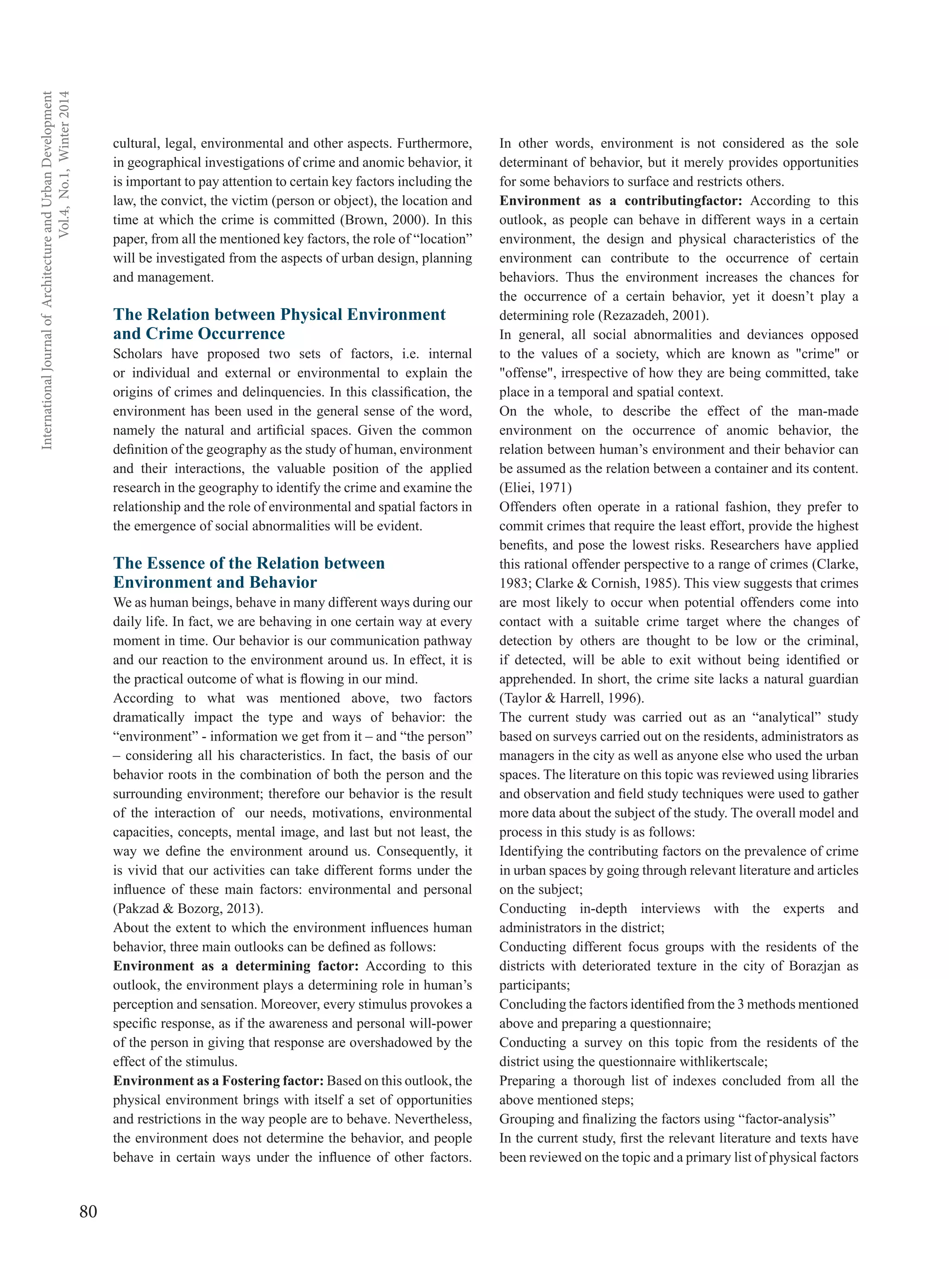 80
InternationalJournalofArchitectureandUrbanDevelopment
Vol.4,No.1,Winter2014
cultural, legal, environmental and other aspects. Furthermore,
in geographical investigations of crime and anomic behavior, it
is important to pay attention to certain key factors including the
law, the convict, the victim (person or object), the location and
time at which the crime is committed (Brown, 2000). In this
paper, from all the mentioned key factors, the role of “location”
will be investigated from the aspects of urban design, planning
and management.
The Relation between Physical Environment
and Crime Occurrence
Scholars have proposed two sets of factors, i.e. internal
or individual and external or environmental to explain the
origins of crimes and delinquencies. In this classification, the
environment has been used in the general sense of the word,
namely the natural and artificial spaces. Given the common
definition of the geography as the study of human, environment
and their interactions, the valuable position of the applied
research in the geography to identify the crime and examine the
relationship and the role of environmental and spatial factors in
the emergence of social abnormalities will be evident.
The Essence of the Relation between
Environment and Behavior
We as human beings, behave in many different ways during our
daily life. In fact, we are behaving in one certain way at every
moment in time. Our behavior is our communication pathway
and our reaction to the environment around us. In effect, it is
the practical outcome of what is flowing in our mind.
According to what was mentioned above, two factors
dramatically impact the type and ways of behavior: the
“environment” - information we get from it – and “the person”
– considering all his characteristics. In fact, the basis of our
behavior roots in the combination of both the person and the
surrounding environment; therefore our behavior is the result
of the interaction of our needs, motivations, environmental
capacities, concepts, mental image, and last but not least, the
way we define the environment around us. Consequently, it
is vivid that our activities can take different forms under the
influence of these main factors: environmental and personal
(Pakzad & Bozorg, 2013).
About the extent to which the environment influences human
behavior, three main outlooks can be defined as follows:
Environment as a determining factor: According to this
outlook, the environment plays a determining role in human’s
perception and sensation. Moreover, every stimulus provokes a
specific response, as if the awareness and personal will-power
of the person in giving that response are overshadowed by the
effect of the stimulus.
Environment as a Fostering factor: Based on this outlook, the
physical environment brings with itself a set of opportunities
and restrictions in the way people are to behave. Nevertheless,
the environment does not determine the behavior, and people
behave in certain ways under the influence of other factors.
In other words, environment is not considered as the sole
determinant of behavior, but it merely provides opportunities
for some behaviors to surface and restricts others.
Environment as a contributingfactor: According to this
outlook, as people can behave in different ways in a certain
environment, the design and physical characteristics of the
environment can contribute to the occurrence of certain
behaviors. Thus the environment increases the chances for
the occurrence of a certain behavior, yet it doesn’t play a
determining role (Rezazadeh, 2001).
In general, all social abnormalities and deviances opposed
to the values of a society, which are known as "crime" or
"offense", irrespective of how they are being committed, take
place in a temporal and spatial context.
On the whole, to describe the effect of the man-made
environment on the occurrence of anomic behavior, the
relation between human’s environment and their behavior can
be assumed as the relation between a container and its content.
(Eliei, 1971)
Offenders often operate in a rational fashion, they prefer to
commit crimes that require the least effort, provide the highest
benefits, and pose the lowest risks. Researchers have applied
this rational offender perspective to a range of crimes (Clarke,
1983; Clarke & Cornish, 1985). This view suggests that crimes
are most likely to occur when potential offenders come into
contact with a suitable crime target where the changes of
detection by others are thought to be low or the criminal,
if detected, will be able to exit without being identified or
apprehended. In short, the crime site lacks a natural guardian
(Taylor & Harrell, 1996).
The current study was carried out as an “analytical” study
based on surveys carried out on the residents, administrators as
managers in the city as well as anyone else who used the urban
spaces. The literature on this topic was reviewed using libraries
and observation and field study techniques were used to gather
more data about the subject of the study. The overall model and
process in this study is as follows:
Identifying the contributing factors on the prevalence of crime
in urban spaces by going through relevant literature and articles
on the subject;
Conducting in-depth interviews with the experts and
administrators in the district;
Conducting different focus groups with the residents of the
districts with deteriorated texture in the city of Borazjan as
participants;
Concluding the factors identified from the 3 methods mentioned
above and preparing a questionnaire;
Conducting a survey on this topic from the residents of the
district using the questionnaire withlikertscale;
Preparing a thorough list of indexes concluded from all the
above mentioned steps;
Grouping and finalizing the factors using “factor-analysis”
In the current study, first the relevant literature and texts have
been reviewed on the topic and a primary list of physical factors
 