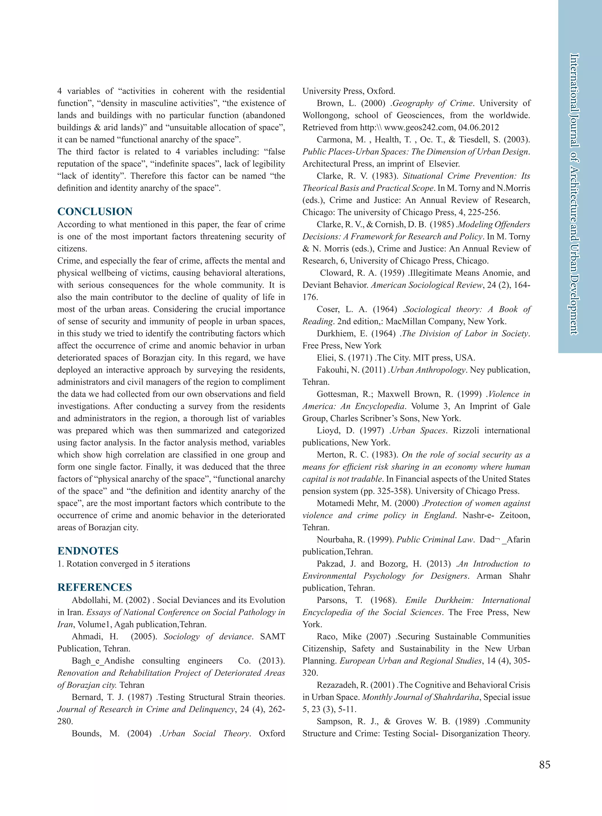 85
InternationalJournalofArchitectureandUrbanDevelopment
4 variables of “activities in coherent with the residential
function”, “density in masculine activities”, “the existence of
lands and buildings with no particular function (abandoned
buildings & arid lands)” and “unsuitable allocation of space”,
it can be named “functional anarchy of the space”.
The third factor is related to 4 variables including: “false
reputation of the space”, “indefinite spaces”, lack of legibility
“lack of identity”. Therefore this factor can be named “the
definition and identity anarchy of the space”.
CONCLUSION
According to what mentioned in this paper, the fear of crime
is one of the most important factors threatening security of
citizens.
Crime, and especially the fear of crime, affects the mental and
physical wellbeing of victims, causing behavioral alterations,
with serious consequences for the whole community. It is
also the main contributor to the decline of quality of life in
most of the urban areas. Considering the crucial importance
of sense of security and immunity of people in urban spaces,
in this study we tried to identify the contributing factors which
affect the occurrence of crime and anomic behavior in urban
deteriorated spaces of Borazjan city. In this regard, we have
deployed an interactive approach by surveying the residents,
administrators and civil managers of the region to compliment
the data we had collected from our own observations and field
investigations. After conducting a survey from the residents
and administrators in the region, a thorough list of variables
was prepared which was then summarized and categorized
using factor analysis. In the factor analysis method, variables
which show high correlation are classified in one group and
form one single factor. Finally, it was deduced that the three
factors of “physical anarchy of the space”, “functional anarchy
of the space” and “the definition and identity anarchy of the
space”, are the most important factors which contribute to the
occurrence of crime and anomic behavior in the deteriorated
areas of Borazjan city.
ENDNOTES
1. Rotation converged in 5 iterations
REFERENCES
Abdollahi, M. (2002) . Social Deviances and its Evolution
in Iran. Essays of National Conference on Social Pathology in
Iran, Volume1, Agah publication,Tehran.
Ahmadi, H. (2005). Sociology of deviance. SAMT
Publication, Tehran.
Bagh_e_Andishe consulting engineers Co. (2013).
Renovation and Rehabilitation Project of Deteriorated Areas
of Borazjan city. Tehran
Bernard, T. J. (1987) .Testing Structural Strain theories.
Journal of Research in Crime and Delinquency, 24 (4), 262-
280.
Bounds, M. (2004) .Urban Social Theory. Oxford
University Press, Oxford.
Brown, L. (2000) .Geography of Crime. University of
Wollongong, school of Geosciences, from the worldwide.
Retrieved from http: www.geos242.com, 04.06.2012
Carmona, M. , Health, T. , Oc. T., & Tiesdell, S. (2003).
Public Places-Urban Spaces: The Dimension of Urban Design.
Architectural Press, an imprint of Elsevier.
Clarke, R. V. (1983). Situational Crime Prevention: Its
Theorical Basis and Practical Scope. In M. Torny and N.Morris
(eds.), Crime and Justice: An Annual Review of Research,
Chicago: The university of Chicago Press, 4, 225-256.
Clarke, R. V., & Cornish, D. B. (1985) .Modeling Offenders
Decisions: A Framework for Research and Policy. In M. Torny
& N. Morris (eds.), Crime and Justice: An Annual Review of
Research, 6, University of Chicago Press, Chicago.
Cloward, R. A. (1959) .Illegitimate Means Anomie, and
Deviant Behavior. American Sociological Review, 24 (2), 164-
176.
Coser, L. A. (1964) .Sociological theory: A Book of
Reading. 2nd edition,: MacMillan Company, New York.
Durkhiem, E. (1964) .The Division of Labor in Society.
Free Press, New York
Eliei, S. (1971) .The City. MIT press, USA.
Fakouhi, N. (2011) .Urban Anthropology. Ney publication,
Tehran.
Gottesman, R.; Maxwell Brown, R. (1999) .Violence in
America: An Encyclopedia. Volume 3, An Imprint of Gale
Group, Charles Scribner’s Sons, New York.
Lioyd, D. (1997) .Urban Spaces. Rizzoli international
publications, New York.
Merton, R. C. (1983). On the role of social security as a
means for efficient risk sharing in an economy where human
capital is not tradable. In Financial aspects of the United States
pension system (pp. 325-358). University of Chicago Press.
Motamedi Mehr, M. (2000) .Protection of women against
violence and crime policy in England. Nashr-e- Zeitoon,
Tehran.
Nourbaha, R. (1999). Public Criminal Law. Dad¬ _Afarin
publication,Tehran.
Pakzad, J. and Bozorg, H. (2013) .An Introduction to
Environmental Psychology for Designers. Arman Shahr
publication, Tehran.
Parsons, T. (1968). Emile Durkheim: International
Encyclopedia of the Social Sciences. The Free Press, New
York.
Raco, Mike (2007) .Securing Sustainable Communities
Citizenship, Safety and Sustainability in the New Urban
Planning. European Urban and Regional Studies, 14 (4), 305-
320.
Rezazadeh, R. (2001) .The Cognitive and Behavioral Crisis
in Urban Space. Monthly Journal of Shahrdariha, Special issue
5, 23 (3), 5-11.
Sampson, R. J., & Groves W. B. (1989) .Community
Structure and Crime: Testing Social- Disorganization Theory.
 