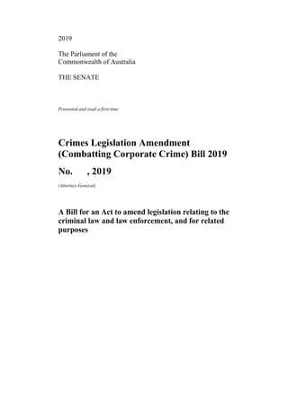 2019
The Parliament of the
Commonwealth of Australia
THE SENATE
Presented and read a first time
Crimes Legislation Amendment
(Combatting Corporate Crime) Bill 2019
No. , 2019
(Attorney-General)
A Bill for an Act to amend legislation relating to the
criminal law and law enforcement, and for related
purposes
 