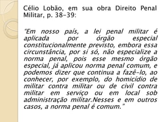 Célio Lobão, em sua obra Direito Penal
Militar, p. 38-39:

“Em nosso país, a lei penal militar é
aplicada       por      órgão      especial
constitucionalmente previsto, embora essa
circunstância, por si só, não especialize a
norma penal, pois esse mesmo órgão
especial, já aplicou norma penal comum, e
podemos dizer que continua a fazê-lo, ao
conhecer, por exemplo, do homicídio de
militar contra militar ou de civil contra
militar em serviço ou em local sob
administração militar.Nesses e em outros
casos, a norma penal é comum.”
 