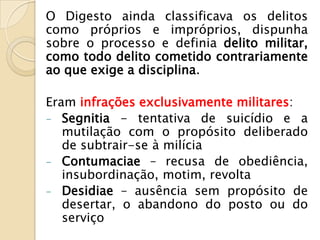 O Digesto ainda classificava os delitos
como próprios e impróprios, dispunha
sobre o processo e definia delito militar,
como todo delito cometido contrariamente
ao que exige a disciplina.

Eram infrações exclusivamente militares:
- Segnitia - tentativa de suicídio e a
   mutilação com o propósito deliberado
   de subtrair-se à milícia
- Contumaciae – recusa de obediência,
   insubordinação, motim, revolta
- Desidiae – ausência sem propósito de
   desertar, o abandono do posto ou do
   serviço
 