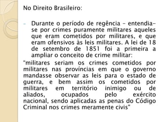 No Direito Brasileiro:

-  Durante o período de regência – entendia-
   se por crimes puramente militares aqueles
   que eram cometidos por militares, e que
   eram ofensivos às leis militares. A lei de 18
   de setembro de 1851 foi a primeira a
   ampliar o conceito de crime militar:
“militares seriam os crimes cometidos por
militares nas províncias em que o governo
mandasse observar as leis para o estado de
guerra, e bem assim os cometidos por
militares em território inimigo ou de
aliados,     ocupados        pelo       exército
nacional, sendo aplicadas as penas do Código
Criminal nos crimes meramente civis"
 