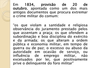 Em    1834,      provisão de   20    de
outubro, apontada como um dos mais
antigos documentos que procura extremar
o crime militar do comum:

“os que violam a santidade e religiosa
observância do juramento prestado pelos
que assentam a praça; os que ofendem a
subordinação e boa disciplina do exército
e da armada; os que alteram a ordem
pública e economia militar, em tempo de
guerra ou de paz; o excesso ou abuso da
autoridade em ocasião de serviço, ou
influência de emprego militar, não
excetuados por lei, que positivamente
prive o delinquente do foro militar"
 