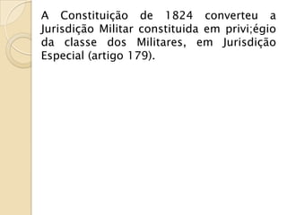 A Constituição de 1824 converteu a
Jurisdição Militar constituida em privi;égio
da classe dos Militares, em Jurisdição
Especial (artigo 179).
 