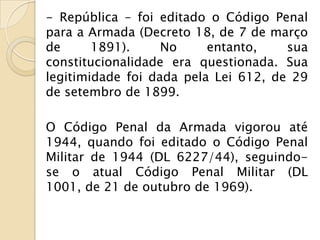 - República – foi editado o Código Penal
para a Armada (Decreto 18, de 7 de março
de      1891).     No     entanto,    sua
constitucionalidade era questionada. Sua
legitimidade foi dada pela Lei 612, de 29
de setembro de 1899.

O Código Penal da Armada vigorou até
1944, quando foi editado o Código Penal
Militar de 1944 (DL 6227/44), seguindo-
se o atual Código Penal Militar (DL
1001, de 21 de outubro de 1969).
 