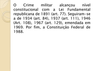 O     Crime    militar    alcançou    nível
constitucional com a Lei Fundamental
republicana de 1891 (art. 77). Seguiram-se
a de 1934 (art. 84), 1937 (art. 111), 1946
(Art. 108), 1967 (art. 129), emendada em
1969. Por fim, a Constituição Federal de
1988.
 
