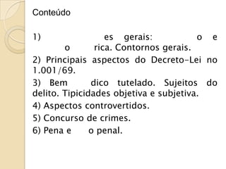Conteúdo

1)                 es gerais:           o e
        o       rica. Contornos gerais.
2) Principais aspectos do Decreto-Lei no
1.001/69.
3) Bem         dico tutelado. Sujeitos do
delito. Tipicidades objetiva e subjetiva.
4) Aspectos controvertidos.
5) Concurso de crimes.
6) Pena e      o penal.
 