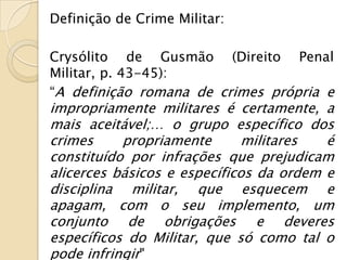 Definição de Crime Militar:

Crysólito de Gusmão (Direito Penal
Militar, p. 43-45):
“A definição romana de crimes própria e
impropriamente militares é certamente, a
mais aceitável;… o grupo específico dos
crimes     propriamente       militares  é
constituído por infrações que prejudicam
alicerces básicos e específicos da ordem e
disciplina militar, que esquecem e
apagam, com o seu implemento, um
conjunto de obrigações e deveres
específicos do Militar, que só como tal o
pode infringir"
 