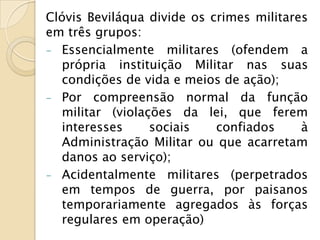 Clóvis Beviláqua divide os crimes militares
em três grupos:
- Essencialmente militares (ofendem a
  própria instituição Militar nas suas
  condições de vida e meios de ação);
- Por compreensão normal da função
  militar (violações da lei, que ferem
  interesses     sociais    confiados     à
  Administração Militar ou que acarretam
  danos ao serviço);
- Acidentalmente militares (perpetrados
  em tempos de guerra, por paisanos
  temporariamente agregados às forças
  regulares em operação)
 