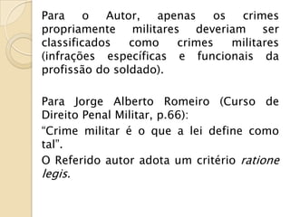 Para     o  Autor,  apenas   os  crimes
propriamente militares deveriam ser
classificados   como   crimes   militares
(infrações específicas e funcionais da
profissão do soldado).

Para Jorge Alberto Romeiro (Curso de
Direito Penal Militar, p.66):
“Crime militar é o que a lei define como
tal”.
O Referido autor adota um critério ratione
legis.
 