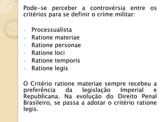 Pode-se perceber a controvérsia entre os
critérios para se definir o crime militar:

-   Processualista
-   Ratione materiae
-   Ratione personae
-   Ratione loci
-   Ratione temporis
-   Ratione legis

O Critério ratione materiae sempre recebeu a
preferência     da   legislação    Imperial    e
Republicana. Na evolução do Direito Penal
Brasileiro, se passa a adotar o critério ratione
legis.
 
