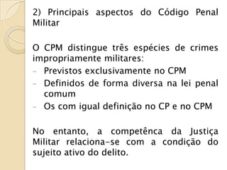 2) Principais aspectos do Código Penal
Militar

O CPM distingue três espécies de crimes
impropriamente militares:
- Previstos exclusivamente no CPM
- Definidos de forma diversa na lei penal
  comum
- Os com igual definição no CP e no CPM


No entanto, a competênca da Justiça
Militar relaciona-se com a condição do
sujeito ativo do delito.
 