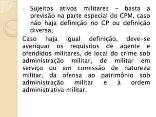 -  Sujeitos ativos militares – basta a
   previsão na parte especial do CPM, caso
   não haja definição no CP ou definição
   diversa;
Caso haja igual definição, deve-se
averiguar os requisitos de agente e
ofendidos militares, de local do crime sob
administração militar, de militar em
serviço ou em comissão de natureza
militar, da ofensa ao patrimônio sob
administração    militar   e    à    ordem
administrativa militar.
 