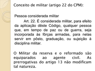 Conceito de militar (artigo 22 do CPM):

Pessoa considerada militar
      Art. 22. É considerada militar, para efeito
da aplicação dêste Código, qualquer pessoa
que, em tempo de paz ou de guerra, seja
incorporada às fôrças armadas, para nelas
servir em pôsto, graduação, ou sujeição à
disciplina militar.

O Militar da reserva e o reformado são
equiparados    ao     agente   civil.  As
prerrogativas do artigo 13 não modificam
tal natureza.
 