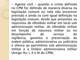 - Agente civil – quando o crime definido
no CPM for definido de maneira diversa na
legislação comum ou nela não encontrar
previsão e ainda os com igual definição na
legislação comum, desde que presentes os
requisitos de ofendido militar em local sob
administração militar, de ofendido militar
em função de natureza militar ou no
desempenho             de      serviço   de
vigilância, garantia e preservação da
ordem pública, administrativa ou judiciária
e ofensa ao patrimônio sob administração
militar e à Ordem administrativa militar
(Artigo 9o, I, II e III do CPM).
 