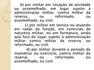 b) por militar em situação de atividade
ou assemelhado, em lugar sujeito à
administração militar, contra militar da
reserva,      ou       reformado,       ou
assemelhado, ou civil;
      c) por militar em serviço ou atuando
em razão da função, em comissão de
natureza militar, ou em formatura, ainda
que fora do lugar sujeito à administração
militar contra militar da reserva, ou
reformado, ou civil;
       d) por militar durante o período de
manobras ou exercício, contra militar da
reserva,      ou       reformado,       ou
assemelhado, ou civil;
 