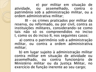 e) por militar em situação de
atividade,      ou   assemelhado,     contra    o
patrimônio sob a administração militar, ou a
ordem administrativa militar;
        III - os crimes praticados por militar da
reserva, ou reformado, ou por civil, contra as
instituições militares, considerando-se como
tais não só os compreendidos no inciso
I, como os do inciso II, nos seguintes casos:
    a) contra o patrimônio sob a administração
militar, ou contra a ordem administrativa
militar;
    b) em lugar sujeito à administração militar
contra militar em situação de atividade ou
assemelhado, ou contra funcionário de
Ministério militar ou da Justiça Militar, no
exercício de função inerente ao seu cargo;
 