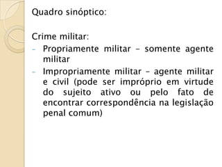 Quadro sinóptico:

Crime militar:
- Propriamente militar – somente agente
   militar
- Impropriamente militar – agente militar
   e civil (pode ser impróprio em virtude
   do sujeito ativo ou pelo fato de
   encontrar correspondência na legislação
   penal comum)
 