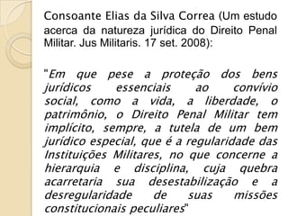 Consoante Elias da Silva Correa (Um estudo
acerca da natureza jurídica do Direito Penal
Militar. Jus Militaris. 17 set. 2008):

"Em    que pese a proteção dos bens
jurídicos    essenciais      ao     convívio
social, como a vida, a liberdade, o
patrimônio, o Direito Penal Militar tem
implícito, sempre, a tutela de um bem
jurídico especial, que é a regularidade das
Instituições Militares, no que concerne a
hierarquia e disciplina, cuja quebra
acarretaria sua desestabilização e a
desregularidade      de    suas     missões
constitucionais peculiares"
 