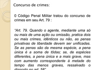 Concurso de crimes:

0 Código Penal Militar tratou do concurso de
crimes em seu Art. 79 :

“Art. 79. Quando o agente, mediante uma só
ou mais de uma ação ou omissão, pratica dois
ou mais crimes, idênticos ou não, as penas
privativas de liberdade devem ser unificadas.
Se as penas são da mesma espécie, a pena
única é a soma de tôdas; se, de espécies
diferentes, a pena única e a mais grave, mas
com aumento correspondente à metade do
tempo das menos graves, ressalvado o
 