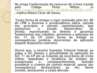 No artigo Conformação do concurso de crimes trazida
pelo        Código        Penal      Militar,    in
http://www.jurisway.org.br/v2/dhall.asp?id_dh=6297
, explica Mauro César de Souza:

“Como forma de mitigar o rigor instituído pelo Art. 80
do CPM a doutrina e jurisprudência pátria, calcada
nos princípios e normas constitucionais, que
instituíram    o      Estado     Democrático        de
Direito, maximizando os direitos e garantias
fundamentais dos cidadãos, permitiam a aplicação do
Art. 71 do CP como forma de mitigar as
consequências jurídicas decorrentes da aplicação
daquele dispositivo castrense.

Ocorre que, o excelso Supremo Tribunal Federal, ao
julgar o HC afastou a possibilidade de aplicação do
Art. 71 do CP em se tratando da ocorrência de crime
militar, impedindo a incidência do sistema da
exasperação      e,    consequentemente,    fazendo
prevalecer o sistema do cúmulo material, apesar das
consequências      desfavoráveis   ao  réu.   Neste
sentido, destacamos a citada decisão:
 