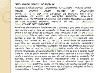 “STF - HABEAS CORPUS: HC 86854 SP
Relator(a): CARLOS BRITTO - Julgamento: 13/03/2006 - Primeira Turma
HABEAS        CORPUS.       CRIME      MILITAR        DE      CONCUSSÃO
(ARTS. 305 E 53 DO CPM). EXIGÊNCIA DE DINHEIRO PARA NÃO-
LAVRATURA DE AUTOS DE INFRAÇÃO AMBIENTAL. PENA-BASE.
MAJORAÇÃO. PRETENDIDA APLICAÇÃO AOS CRIMES MILITARES DA REGRA
DA CONTINUIDADE DELITIVA, PREVISTA NO ART. 71 DOCÓDIGO
PENAL COMUM. IMPOSSIBILIDADE.
Revela-se devidamente fundamentada a sentença que, para majorar em
dois meses a pena-base do acusado, se louva na especial gravidade do
crime e no seu modo de execução, tudo conforme o art. 69 do Código
Penal Militar. Não se aplica aos crimes militares a regra de continuidade
delitiva a que se reporta o art. 71 do Código PenalComum. Isso
porque, nos termos do art. 12 do CP, a inexistência de regramento
específico em sentido contrário é premissa da aplicação subsidiária
do Código Penal às legislações especiais. No caso, tal premissa não se faz
presente. Bem ou mal, o Código Penal Militar cuidou de disciplinar os
crimes continuados de forma distinta e mais severa do que o Código Penal
Comum. Não se pode mesclar o regime penal comum e o castrense, de
modo a selecionar o que cada um tem de mais favorável ao acusado. Tal
proceder geraria um "hibridismo" incompatível com o princípio da
especialidade das leis. Sem contar que a disciplina mais rigorosa
do Código Penal Castrense funda-se em razões de política legislativa que
se voltam para o combate com maior rigor daquelas infrações definidas
como militares. Precedentes. Ordem denegada”."
 