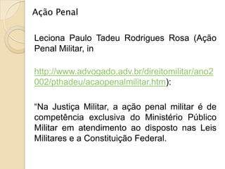Ação Penal

Leciona Paulo Tadeu Rodrigues Rosa (Ação
Penal Militar, in

http://www.advogado.adv.br/direitomilitar/ano2
002/pthadeu/acaopenalmilitar.htm):

“Na Justiça Militar, a ação penal militar é de
competência exclusiva do Ministério Público
Militar em atendimento ao disposto nas Leis
Militares e a Constituição Federal.
 